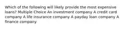 Which of the following will likely provide the most expensive loans? Multiple Choice An investment company A credit card company A life insurance company A payday loan company A finance company