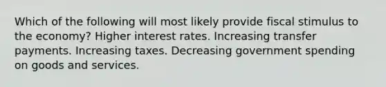 Which of the following will most likely provide fiscal stimulus to the economy? Higher interest rates. Increasing transfer payments. Increasing taxes. Decreasing government spending on goods and services.