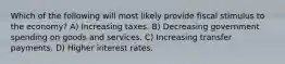 Which of the following will most likely provide fiscal stimulus to the economy? A) Increasing taxes. B) Decreasing government spending on goods and services. C) Increasing transfer payments. D) Higher interest rates.