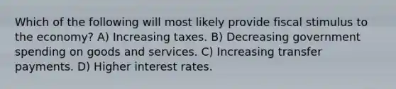 Which of the following will most likely provide fiscal stimulus to the economy? A) Increasing taxes. B) Decreasing government spending on goods and services. C) Increasing transfer payments. D) Higher interest rates.