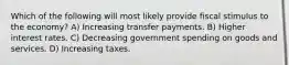 Which of the following will most likely provide fiscal stimulus to the economy? A) Increasing transfer payments. B) Higher interest rates. C) Decreasing government spending on goods and services. D) Increasing taxes.