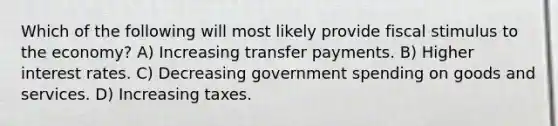 Which of the following will most likely provide fiscal stimulus to the economy? A) Increasing transfer payments. B) Higher interest rates. C) Decreasing government spending on goods and services. D) Increasing taxes.