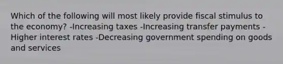 Which of the following will most likely provide fiscal stimulus to the economy? -Increasing taxes -Increasing transfer payments -Higher interest rates -Decreasing government spending on goods and services