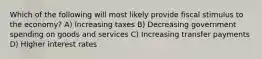 Which of the following will most likely provide fiscal stimulus to the economy? A) Increasing taxes B) Decreasing government spending on goods and services C) Increasing transfer payments D) Higher interest rates