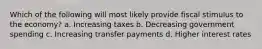 Which of the following will most likely provide fiscal stimulus to the economy? a. Increasing taxes b. Decreasing government spending c. Increasing transfer payments d. Higher interest rates