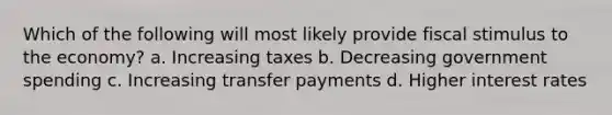 Which of the following will most likely provide fiscal stimulus to the economy? a. Increasing taxes b. Decreasing government spending c. Increasing transfer payments d. Higher interest rates