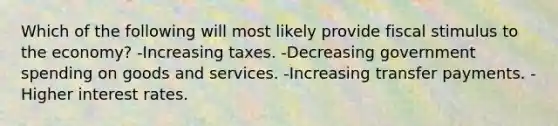 Which of the following will most likely provide fiscal stimulus to the economy? -Increasing taxes. -Decreasing government spending on goods and services. -Increasing transfer payments. -Higher interest rates.