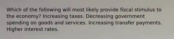 Which of the following will most likely provide fiscal stimulus to the economy? Increasing taxes. Decreasing government spending on goods and services. Increasing transfer payments. Higher interest rates.