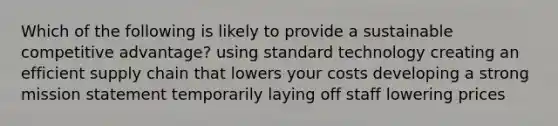 Which of the following is likely to provide a sustainable competitive advantage? using standard technology creating an efficient supply chain that lowers your costs developing a strong mission statement temporarily laying off staff lowering prices