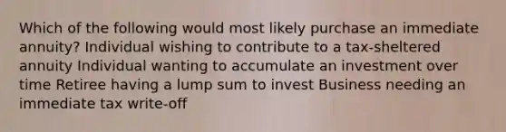 Which of the following would most likely purchase an immediate annuity? Individual wishing to contribute to a tax-sheltered annuity Individual wanting to accumulate an investment over time Retiree having a lump sum to invest Business needing an immediate tax write-off