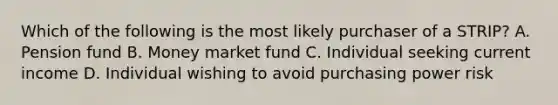 Which of the following is the most likely purchaser of a STRIP? A. Pension fund B. Money market fund C. Individual seeking current income D. Individual wishing to avoid purchasing power risk