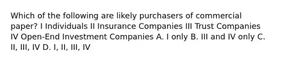 Which of the following are likely purchasers of commercial paper? I Individuals II Insurance Companies III Trust Companies IV Open-End Investment Companies A. I only B. III and IV only C. II, III, IV D. I, II, III, IV