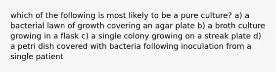 which of the following is most likely to be a pure culture? a) a bacterial lawn of growth covering an agar plate b) a broth culture growing in a flask c) a single colony growing on a streak plate d) a petri dish covered with bacteria following inoculation from a single patient