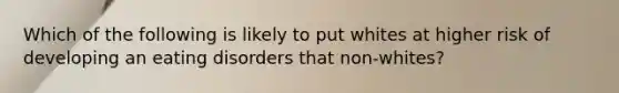 Which of the following is likely to put whites at higher risk of developing an eating disorders that non-whites?