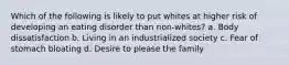 Which of the following is likely to put whites at higher risk of developing an eating disorder than non-whites? a. Body dissatisfaction b. Living in an industrialized society c. Fear of stomach bloating d. Desire to please the family