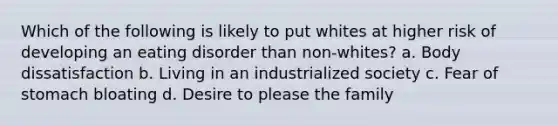 Which of the following is likely to put whites at higher risk of developing an eating disorder than non-whites? a. Body dissatisfaction b. Living in an industrialized society c. Fear of stomach bloating d. Desire to please the family