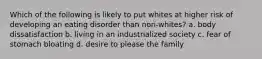 Which of the following is likely to put whites at higher risk of developing an eating disorder than non-whites? a. body dissatisfaction b. living in an industrialized society c. fear of stomach bloating d. desire to please the family