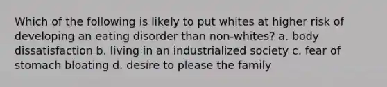 Which of the following is likely to put whites at higher risk of developing an eating disorder than non-whites? a. body dissatisfaction b. living in an industrialized society c. fear of stomach bloating d. desire to please the family