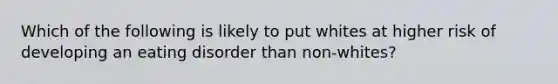 Which of the following is likely to put whites at higher risk of developing an eating disorder than non-whites?