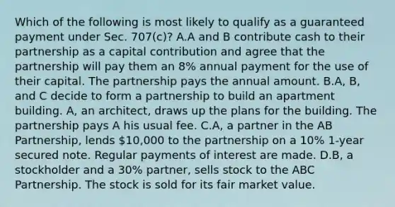 Which of the following is most likely to qualify as a guaranteed payment under Sec. 707(c)? A.A and B contribute cash to their partnership as a capital contribution and agree that the partnership will pay them an 8% annual payment for the use of their capital. The partnership pays the annual amount. B.A, B, and C decide to form a partnership to build an apartment building. A, an architect, draws up the plans for the building. The partnership pays A his usual fee. C.A, a partner in the AB Partnership, lends 10,000 to the partnership on a 10% 1-year secured note. Regular payments of interest are made. D.B, a stockholder and a 30% partner, sells stock to the ABC Partnership. The stock is sold for its fair market value.