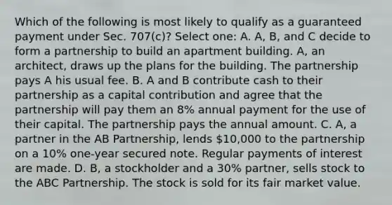 Which of the following is most likely to qualify as a guaranteed payment under Sec. 707(c)? Select one: A. A, B, and C decide to form a partnership to build an apartment building. A, an architect, draws up the plans for the building. The partnership pays A his usual fee. B. A and B contribute cash to their partnership as a capital contribution and agree that the partnership will pay them an 8% annual payment for the use of their capital. The partnership pays the annual amount. C. A, a partner in the AB Partnership, lends 10,000 to the partnership on a 10% one-year secured note. Regular payments of interest are made. D. B, a stockholder and a 30% partner, sells stock to the ABC Partnership. The stock is sold for its fair market value.