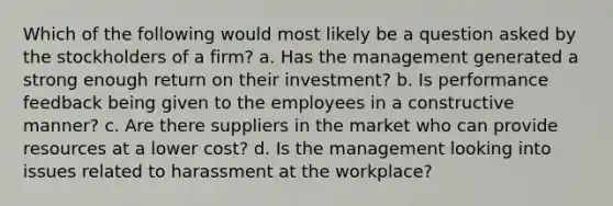 Which of the following would most likely be a question asked by the stockholders of a firm? a. Has the management generated a strong enough return on their investment? b. Is performance feedback being given to the employees in a constructive manner? c. Are there suppliers in the market who can provide resources at a lower cost? d. Is the management looking into issues related to harassment at the workplace?