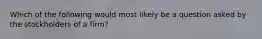 Which of the following would most likely be a question asked by the stockholders of a firm?