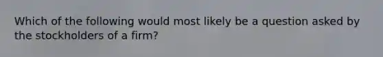 Which of the following would most likely be a question asked by the stockholders of a firm?