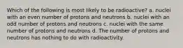 Which of the following is most likely to be radioactive? a. nuclei with an even number of protons and neutrons b. nuclei with an odd number of protons and neutrons c. nuclei with the same number of protons and neutrons d. The number of protons and neutrons has nothing to do with radioactivity.