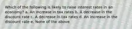 Which of the following is likely to raise interest rates in an economy? a. An increase in tax rates b. A decrease in the discount rate c. A decrease in tax rates d. An increase in the discount rate e. None of the above