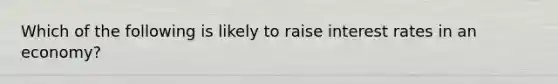 Which of the following is likely to raise interest rates in an economy?