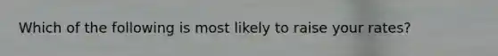 Which of the following is most likely to raise your rates?