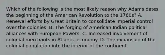 Which of the following is the most likely reason why Adams dates the beginning of the American Revolution to the 1760s? A. Renewal efforts by Great Britain to consolidate imperial control over the colonies. B. The forging of American Indian political alliances with European Powers. C. Increased involvement of colonial merchants in Atlantic economy. D. The expansion of the colonial population into the interior of the continent.