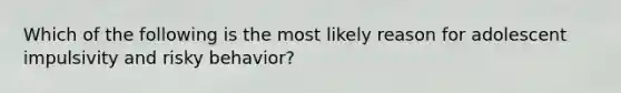 Which of the following is the most likely reason for adolescent impulsivity and risky behavior?