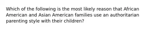 Which of the following is the most likely reason that African American and Asian American families use an authoritarian parenting style with their children?