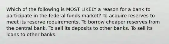 Which of the following is MOST LIKELY a reason for a bank to participate in the federal funds market? To acquire reserves to meet its reserve requirements. To borrow cheaper reserves from the central bank. To sell its deposits to other banks. To sell its loans to other banks.