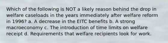 Which of the following is NOT a likely reason behind the drop in welfare caseloads in the years immediately after welfare reform in 1996? a. A decrease in the EITC benefits b. A strong macroeconomy c. The introduction of time limits on welfare receipt d. Requirements that welfare recipients look for work.