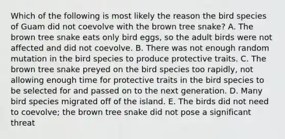 Which of the following is most likely the reason the bird species of Guam did not coevolve with the brown tree snake? A. The brown tree snake eats only bird eggs, so the adult birds were not affected and did not coevolve. B. There was not enough random mutation in the bird species to produce protective traits. C. The brown tree snake preyed on the bird species too rapidly, not allowing enough time for protective traits in the bird species to be selected for and passed on to the next generation. D. Many bird species migrated off of the island. E. The birds did not need to coevolve; the brown tree snake did not pose a significant threat