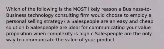 Which of the following is the MOST likely reason a Business-to-Business technology consulting firm would choose to employ a personal selling strategy? a Salespeople are an easy and cheap solution b Salespeople are ideal for communicating your value proposition when complexity is high c Salespeople are the only way to communicate the value of your product