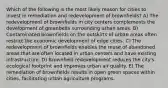 Which of the following is the most likely reason for cities to invest in remediation and redevelopment of brownfields? A) The redevelopment of brownfields in city centers complements the development of greenbelts surrounding urban areas. B) Contaminated brownfields on the outskirts of urban areas often restrict the economic development of edge cities. C) The redevelopment of brownfields enables the reuse of abandoned areas that are often located in urban centers and have existing infrastructure. D) Brownfield redevelopment reduces the city's ecological footprint and improves urban air quality. E) The remediation of brownfields results in open green spaces within cities, facilitating urban agriculture programs.