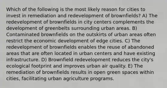 Which of the following is the most likely reason for cities to invest in remediation and redevelopment of brownfields? A) The redevelopment of brownfields in city centers complements the development of greenbelts surrounding urban areas. B) Contaminated brownfields on the outskirts of urban areas often restrict the economic development of edge cities. C) The redevelopment of brownfields enables the reuse of abandoned areas that are often located in urban centers and have existing infrastructure. D) Brownfield redevelopment reduces the city's ecological footprint and improves urban air quality. E) The remediation of brownfields results in open green spaces within cities, facilitating urban agriculture programs.