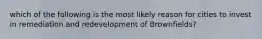 which of the following is the most likely reason for cities to invest in remediation and redevelopment of Brownfields?