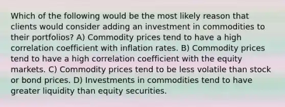 Which of the following would be the most likely reason that clients would consider adding an investment in commodities to their portfolios? A) Commodity prices tend to have a high correlation coefficient with inflation rates. B) Commodity prices tend to have a high correlation coefficient with the equity markets. C) Commodity prices tend to be less volatile than stock or bond prices. D) Investments in commodities tend to have greater liquidity than equity securities.