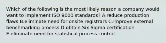 Which of the following is the most likely reason a company would want to implement ISO 9000 standards? A.reduce production flaws B.eliminate need for onsite registrars C.improve external benchmarking process D.obtain Six Sigma certification E.eliminate need for statistical process control