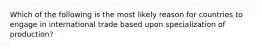 Which of the following is the most likely reason for countries to engage in international trade based upon specialization of production?