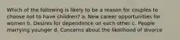 Which of the following is likely to be a reason for couples to choose not to have children? a. New career opportunities for women b. Desires for dependence on each other c. People marrying younger d. Concerns about the likelihood of divorce