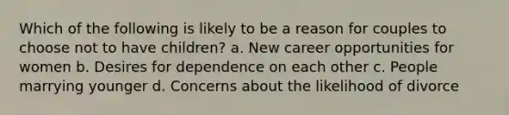 Which of the following is likely to be a reason for couples to choose not to have children? a. New career opportunities for women b. Desires for dependence on each other c. People marrying younger d. Concerns about the likelihood of divorce