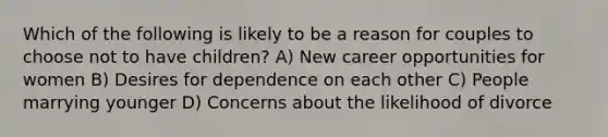 Which of the following is likely to be a reason for couples to choose not to have children? A) New career opportunities for women B) Desires for dependence on each other C) People marrying younger D) Concerns about the likelihood of divorce