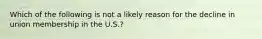 Which of the following is not a likely reason for the decline in union membership in the U.S.?