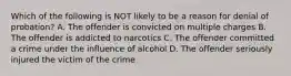 Which of the following is NOT likely to be a reason for denial of probation? A. The offender is convicted on multiple charges B. The offender is addicted to narcotics C. The offender committed a crime under the influence of alcohol D. The offender seriously injured the victim of the crime